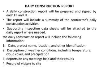 DAILY CONSTRUCTION REPORT
• A daily construction report will be prepared and signed by
   each FE and FI.
• The report will include a summary of the contractor’s daily
   construction activities.
• Supporting inspection data sheets will be attached to the
   daily report where needed.
the daily construction report will include the following
   information:
1. Date, project name, location, and other identification
2. Description of weather conditions, including temperature,
   cloud cover, and precipitation
3. Reports on any meetings held and their results
4. Record of visitors to site
 