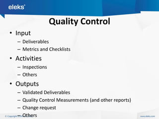 Quality Control
• Input
  – Deliverables
  – Metrics and Checklists
• Activities
  – Inspections
  – Others
• Outputs
  –   Validated Deliverables
  –   Quality Control Measurements (and other reports)
  –   Change request
  –   Others
 