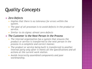Quality Concepts
 Zero Defects
 Implies that there is no tolerance for errors within the
system.
 The goal of all processes is to avoid defects in the product or
service.
 Similar to six sigma: almost zero defects
 The Customer is the Next Person in the Process
 The internal organization has a system that ensures the
product or service is transferred to the next person in the
process in a complete and correct manner.
 The product or service being built is transferred to another
internal party only after it meets all the specifications and all
actions at the current work station.
 Avoids incorrectly assembled components and poor
workmanship.
 