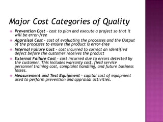 Major Cost Categories of Quality
 Prevention Cost - cost to plan and execute a project so that it
will be error-free
 Appraisal Cost - cost of evaluating the processes and the Output
of the processes to ensure the product is error-free
 Internal Failure Cost - cost incurred to correct an identified
defect before the customer receives the product
 External Failure Cost - cost incurred due to errors detected by
the customer. This includes warranty cost, field service
personnel training cost, complaint handling, and future business
losses.
 Measurement and Test Equipment - capital cost of equipment
used to perform prevention and appraisal activities.
 