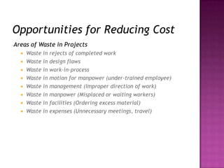 Opportunities for Reducing Cost
Areas of Waste in Projects
 Waste in rejects of completed work
 Waste in design flaws
 Waste in work-in-process
 Waste in motion for manpower (under-trained employee)
 Waste in management (Improper direction of work)
 Waste in manpower (Misplaced or waiting workers)
 Waste in facilities (Ordering excess material)
 Waste in expenses (Unnecessary meetings, travel)
 
