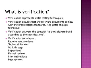 What is verification?
 Verification represents static testing techniques.
 Verification ensures that the software documents comply
with the organizations standards, it is static analysis
technique.
 Verification answer's the question “Is the Software build
according to the specifications”.
 Verification techniques :
Requirements reviews
Technical Reviews
Walk through
Inspections
Formal reviews
Informal reviews
Peer reviews
 