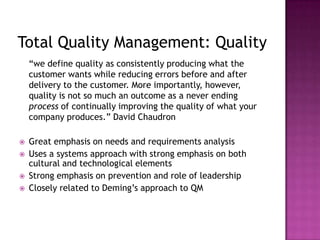 Total Quality Management: Quality
“we define quality as consistently producing what the
customer wants while reducing errors before and after
delivery to the customer. More importantly, however,
quality is not so much an outcome as a never ending
process of continually improving the quality of what your
company produces.” David Chaudron
 Great emphasis on needs and requirements analysis
 Uses a systems approach with strong emphasis on both
cultural and technological elements
 Strong emphasis on prevention and role of leadership
 Closely related to Deming’s approach to QM
 