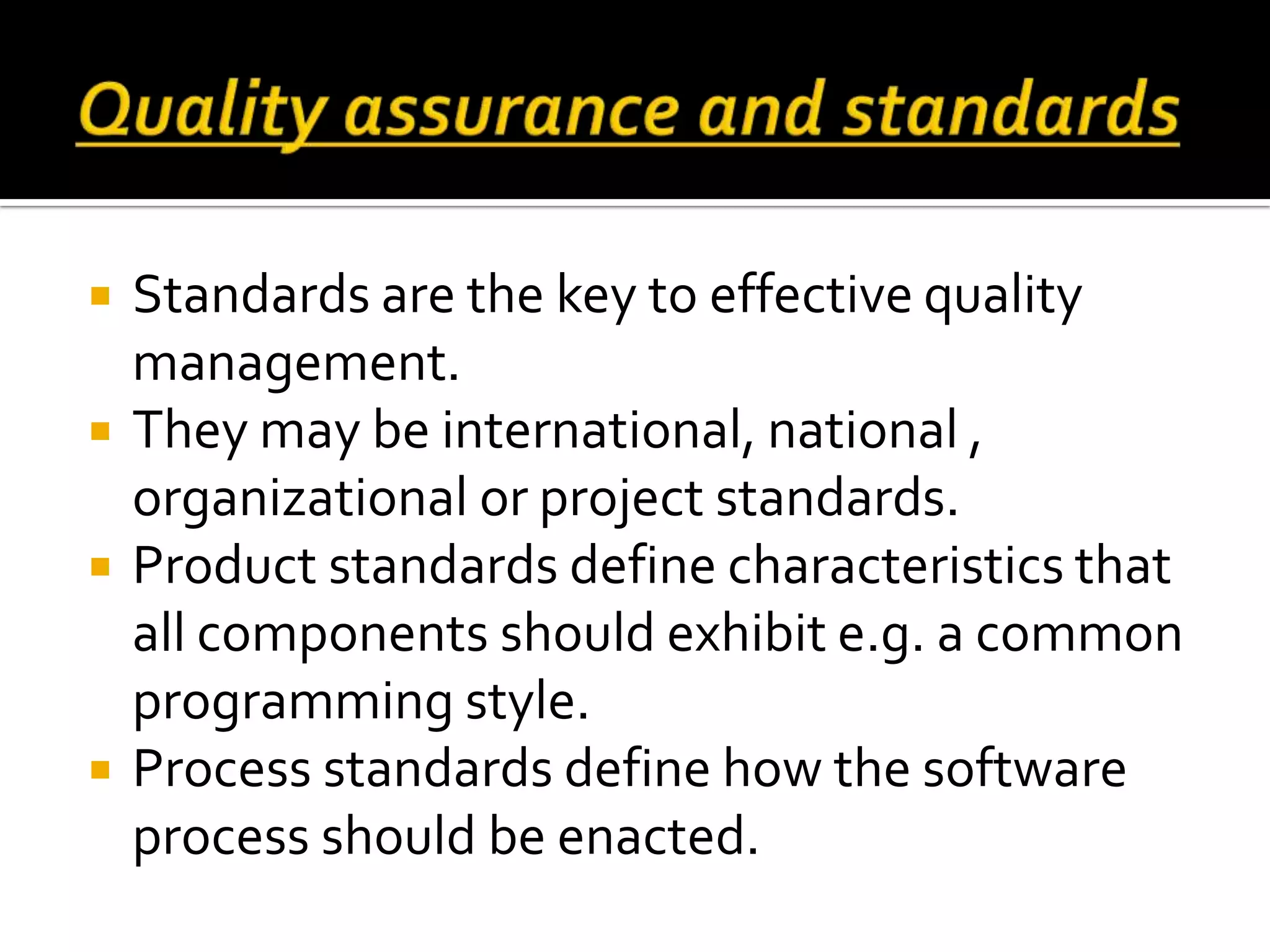  Standards are the key to effective quality
management.
 They may be international, national ,
organizational or project standards.
 Product standards define characteristics that
all components should exhibit e.g. a common
programming style.
 Process standards define how the software
process should be enacted.
 