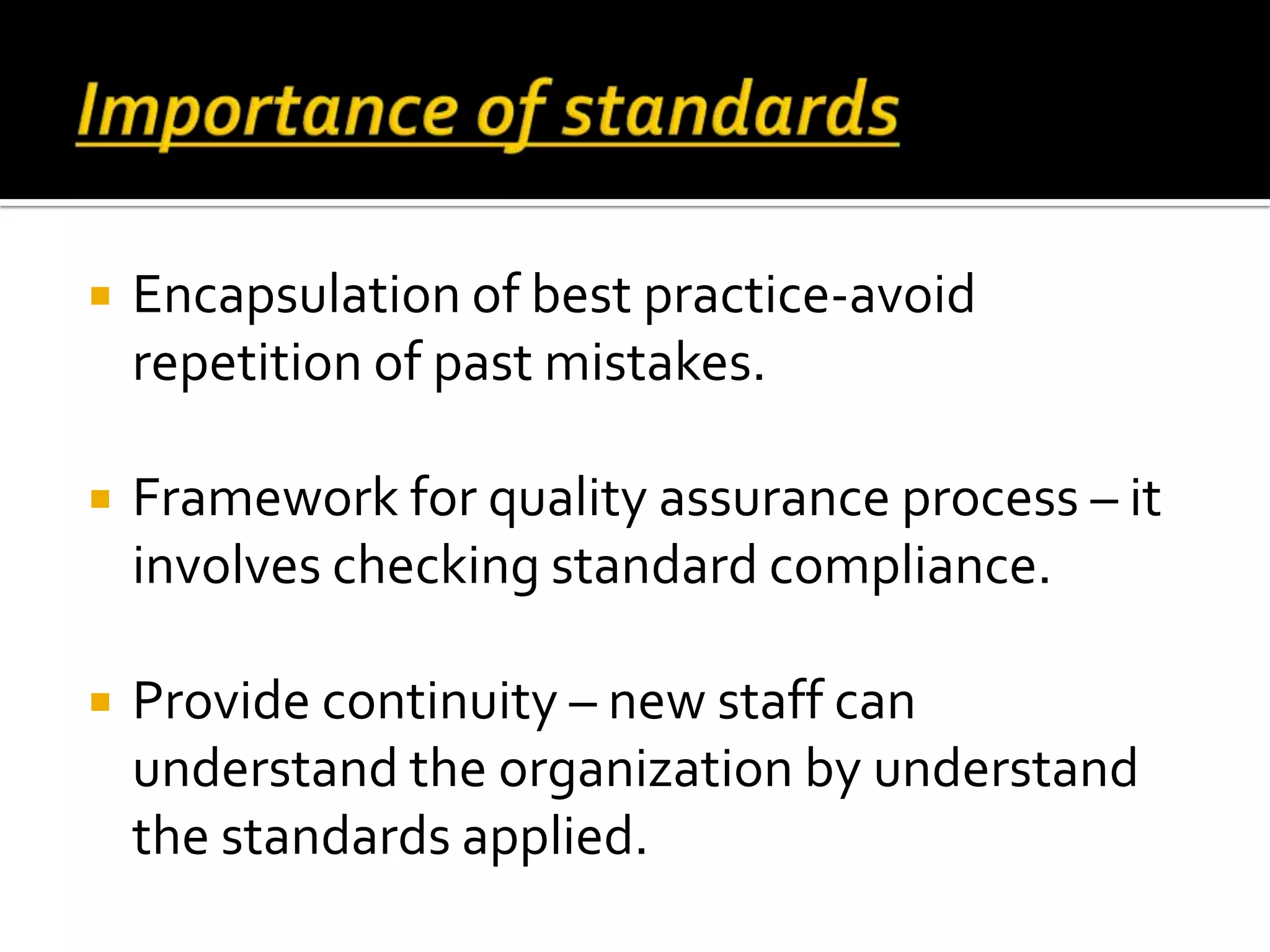  Encapsulation of best practice-avoid
repetition of past mistakes.
 Framework for quality assurance process – it
involves checking standard compliance.
 Provide continuity – new staff can
understand the organization by understand
the standards applied.
 