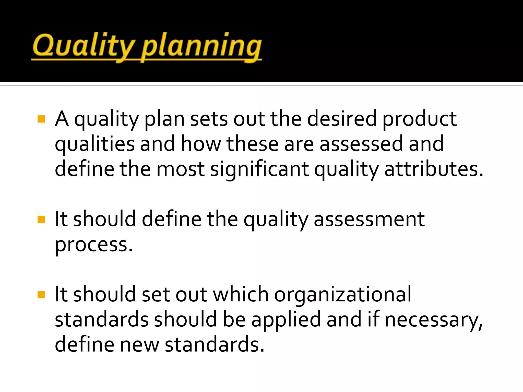  A quality plan sets out the desired product
qualities and how these are assessed and
define the most significant quality attributes.
 It should define the quality assessment
process.
 It should set out which organizational
standards should be applied and if necessary,
define new standards.
 