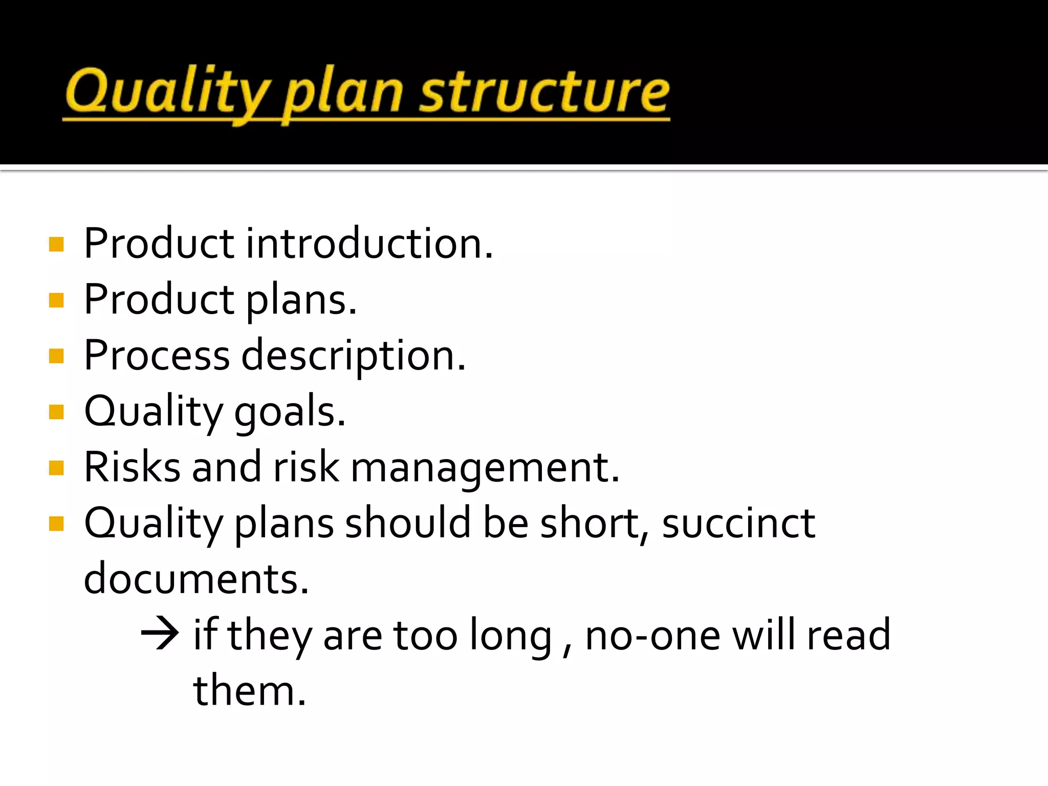  Product introduction.
 Product plans.
 Process description.
 Quality goals.
 Risks and risk management.
 Quality plans should be short, succinct
documents.
 if they are too long , no-one will read
them.
 