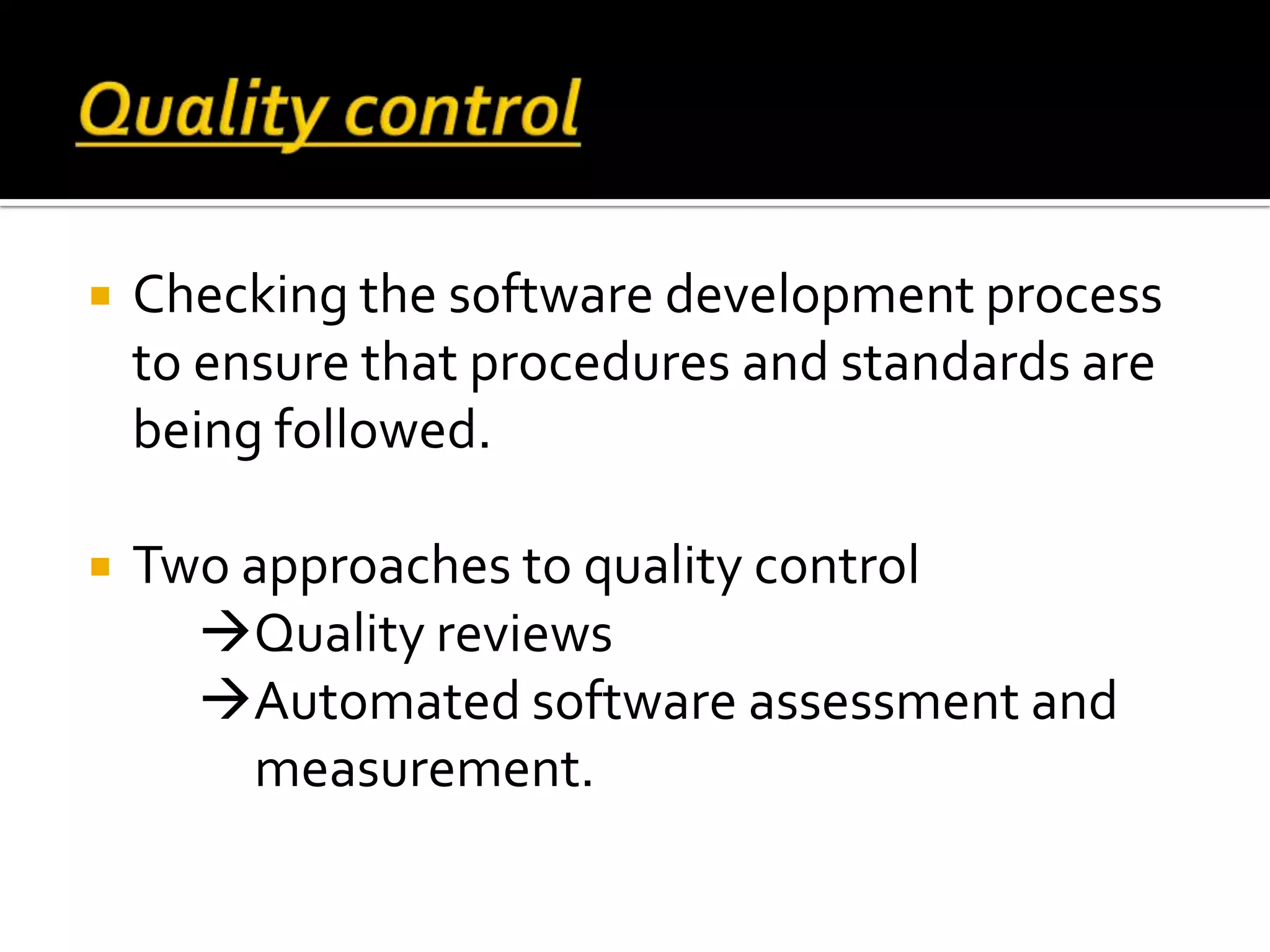  Checking the software development process
to ensure that procedures and standards are
being followed.
 Two approaches to quality control
Quality reviews
Automated software assessment and
measurement.
 