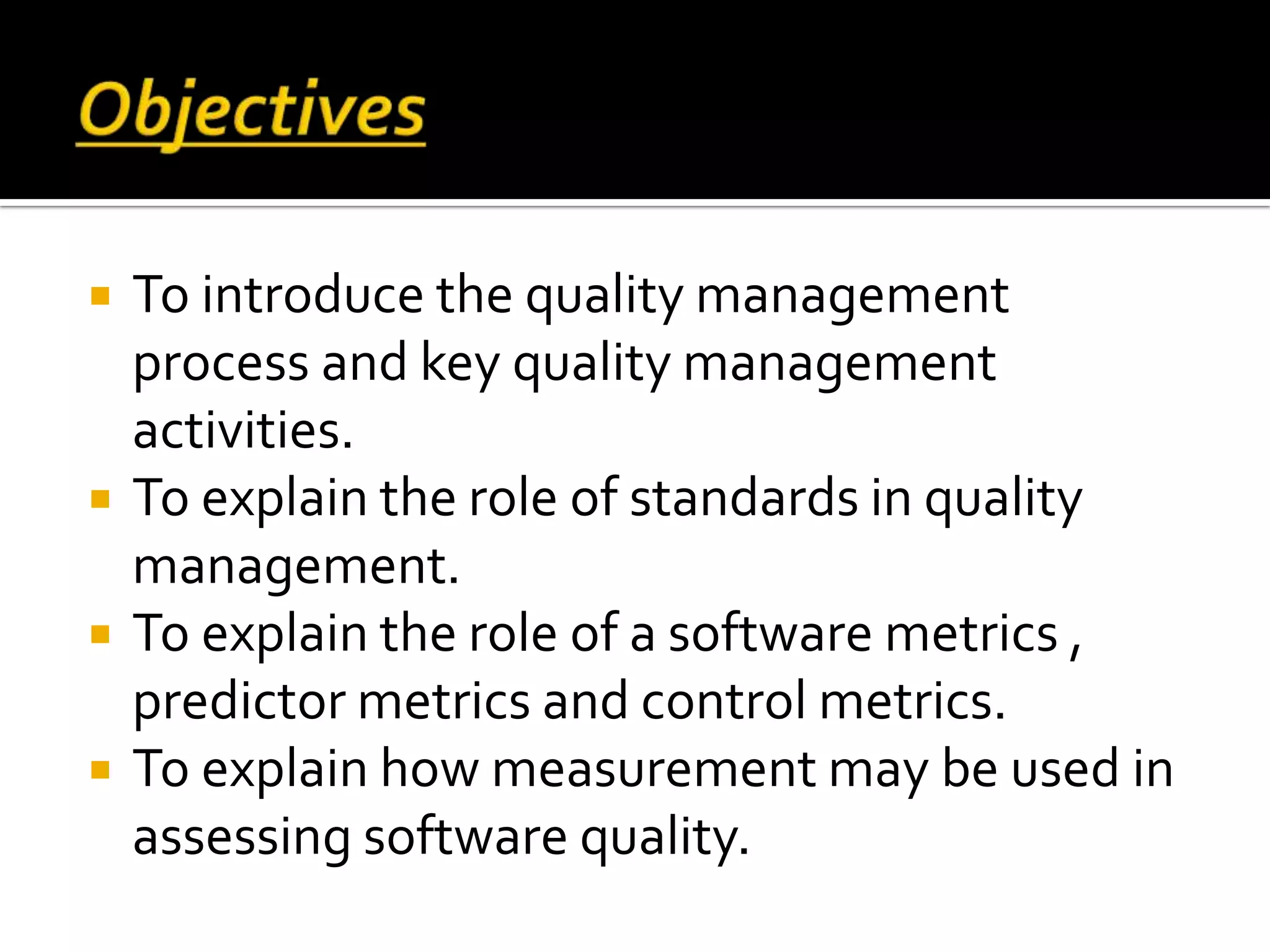  To introduce the quality management
process and key quality management
activities.
 To explain the role of standards in quality
management.
 To explain the role of a software metrics ,
predictor metrics and control metrics.
 To explain how measurement may be used in
assessing software quality.
 