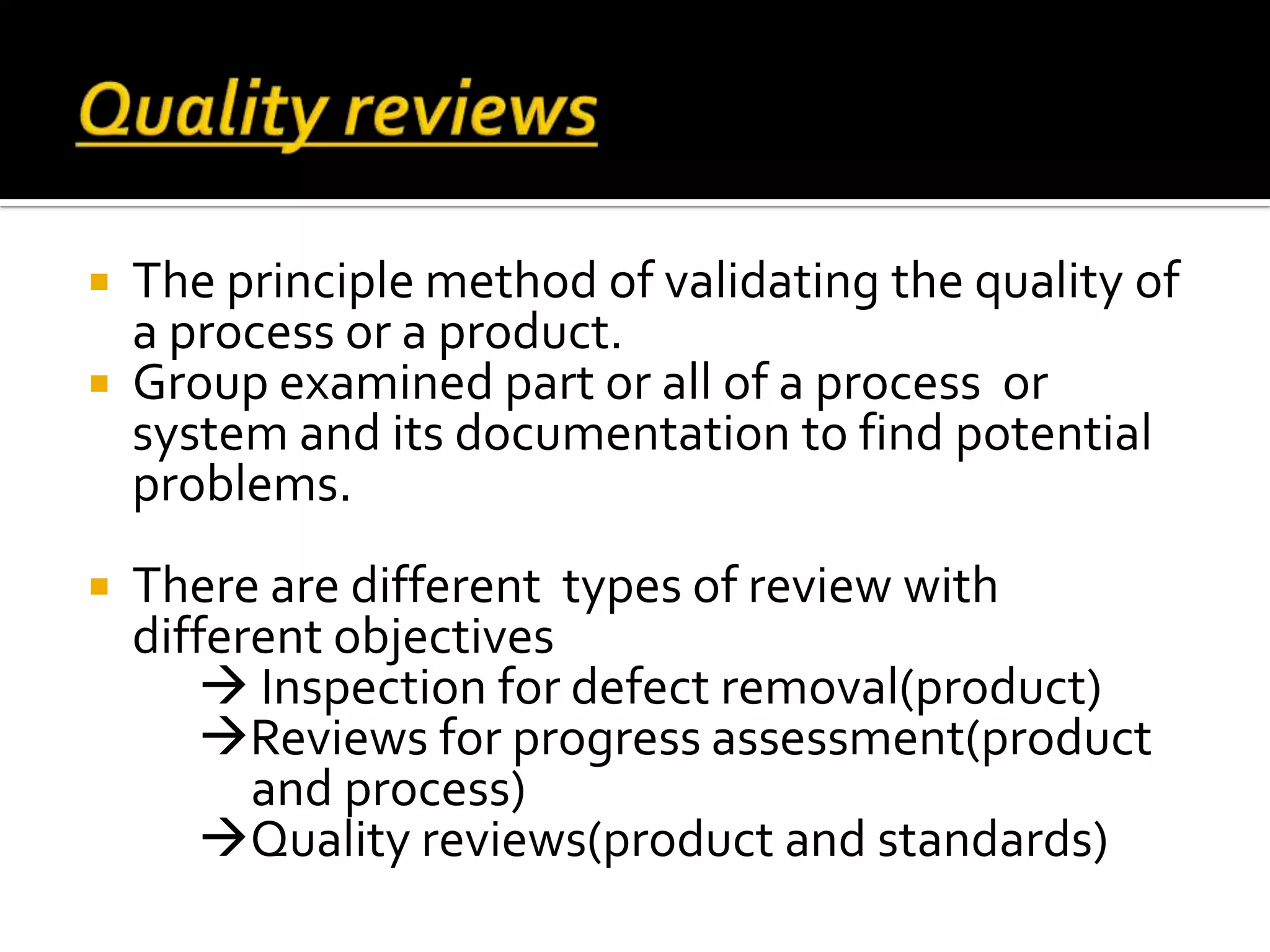  The principle method of validating the quality of
a process or a product.
 Group examined part or all of a process or
system and its documentation to find potential
problems.
 There are different types of review with
different objectives
 Inspection for defect removal(product)
Reviews for progress assessment(product
and process)
Quality reviews(product and standards)
 