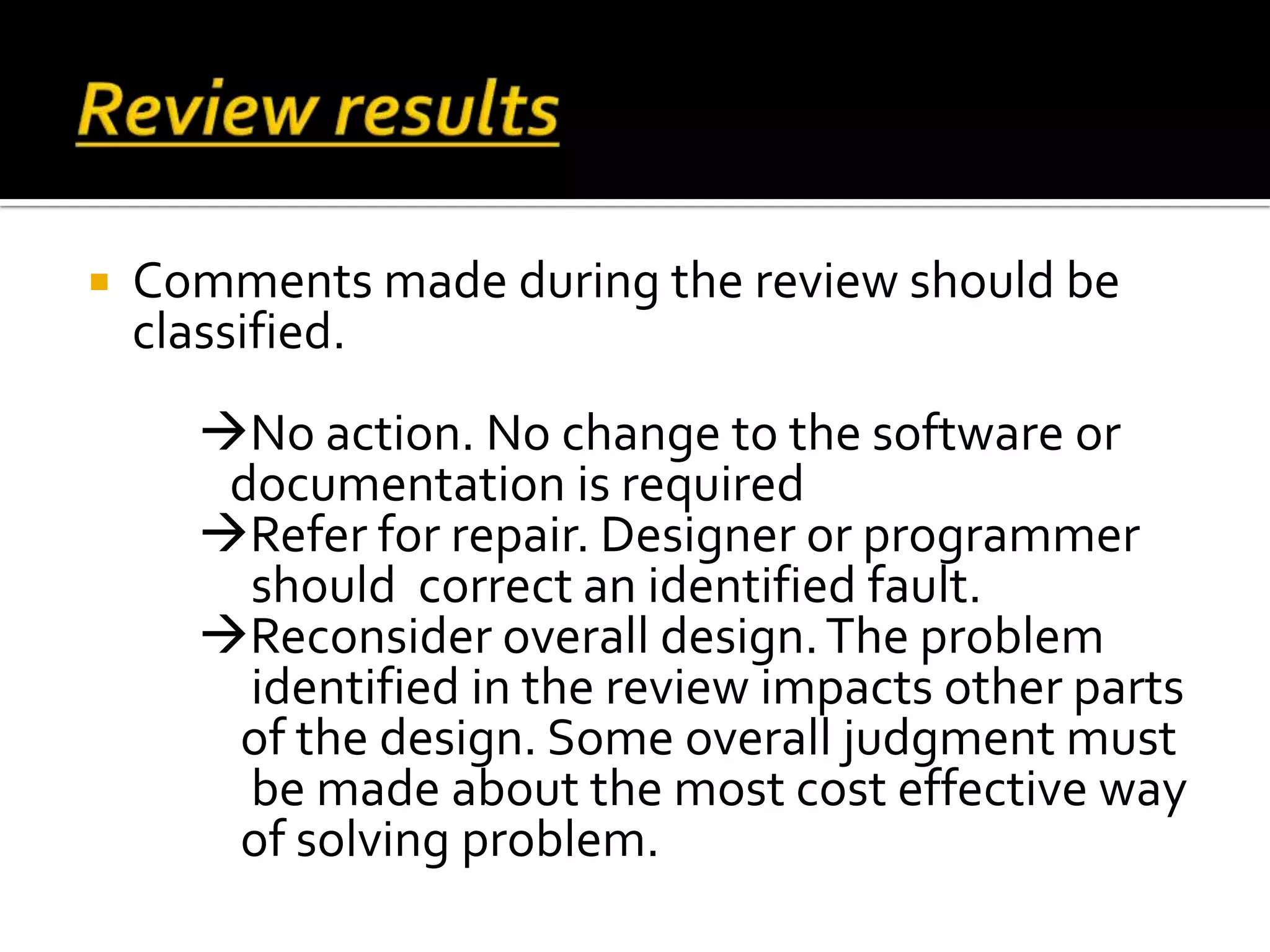  Comments made during the review should be
classified.
No action. No change to the software or
documentation is required
Refer for repair. Designer or programmer
should correct an identified fault.
Reconsider overall design.The problem
identified in the review impacts other parts
of the design. Some overall judgment must
be made about the most cost effective way
of solving problem.
 
