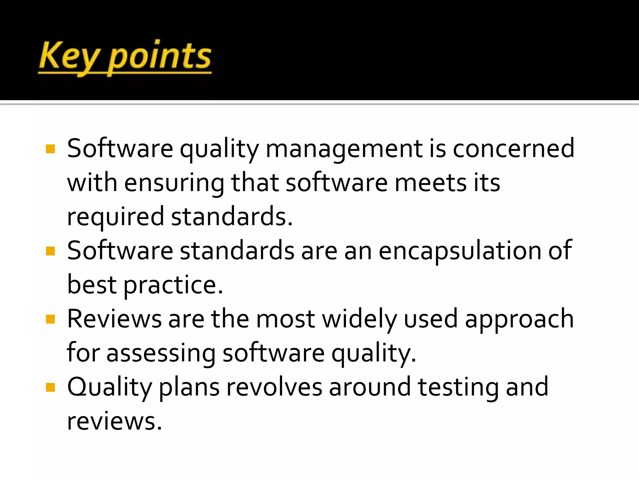  Software quality management is concerned
with ensuring that software meets its
required standards.
 Software standards are an encapsulation of
best practice.
 Reviews are the most widely used approach
for assessing software quality.
 Quality plans revolves around testing and
reviews.
 