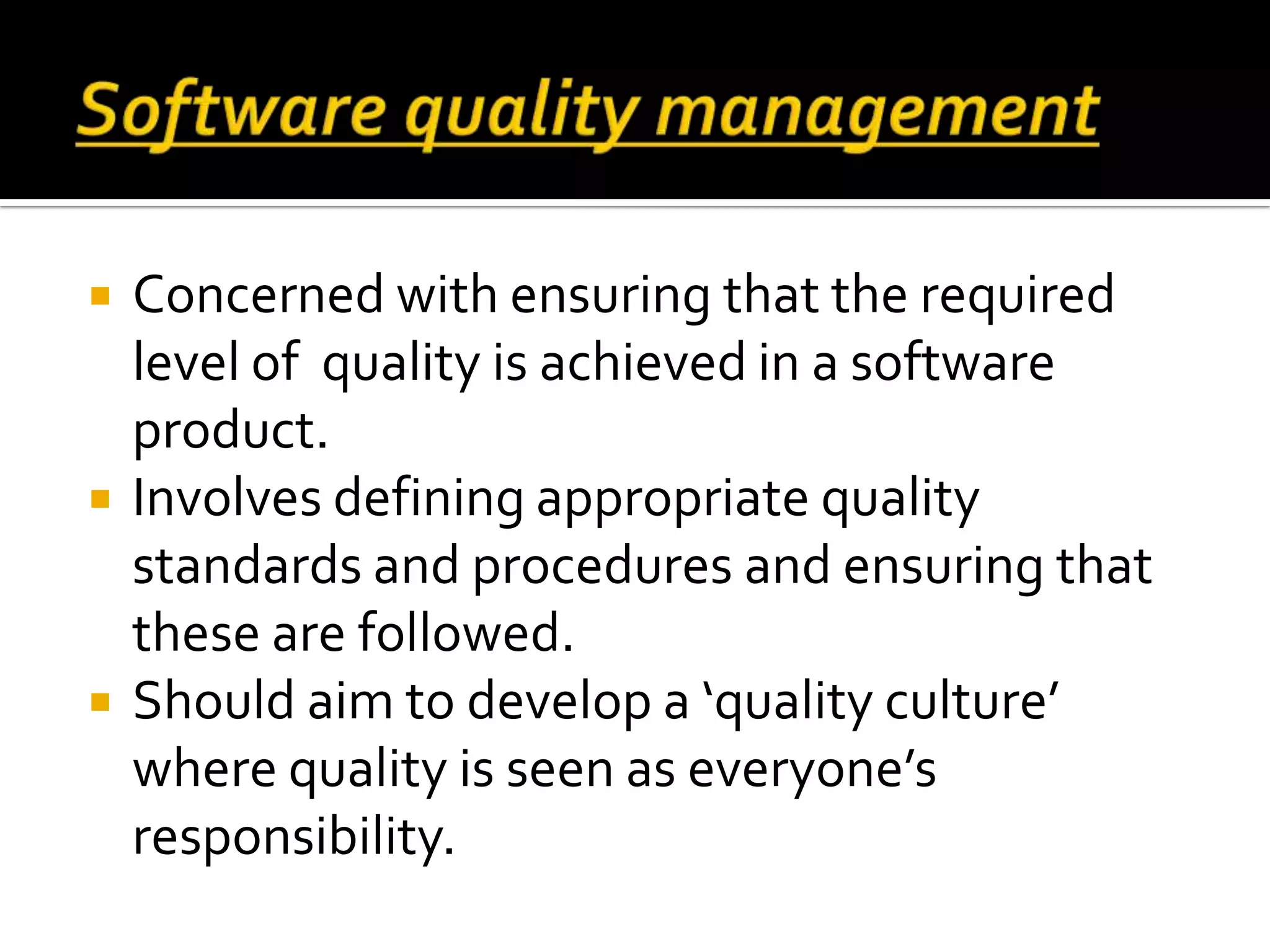  Concerned with ensuring that the required
level of quality is achieved in a software
product.
 Involves defining appropriate quality
standards and procedures and ensuring that
these are followed.
 Should aim to develop a ‘quality culture’
where quality is seen as everyone’s
responsibility.
 