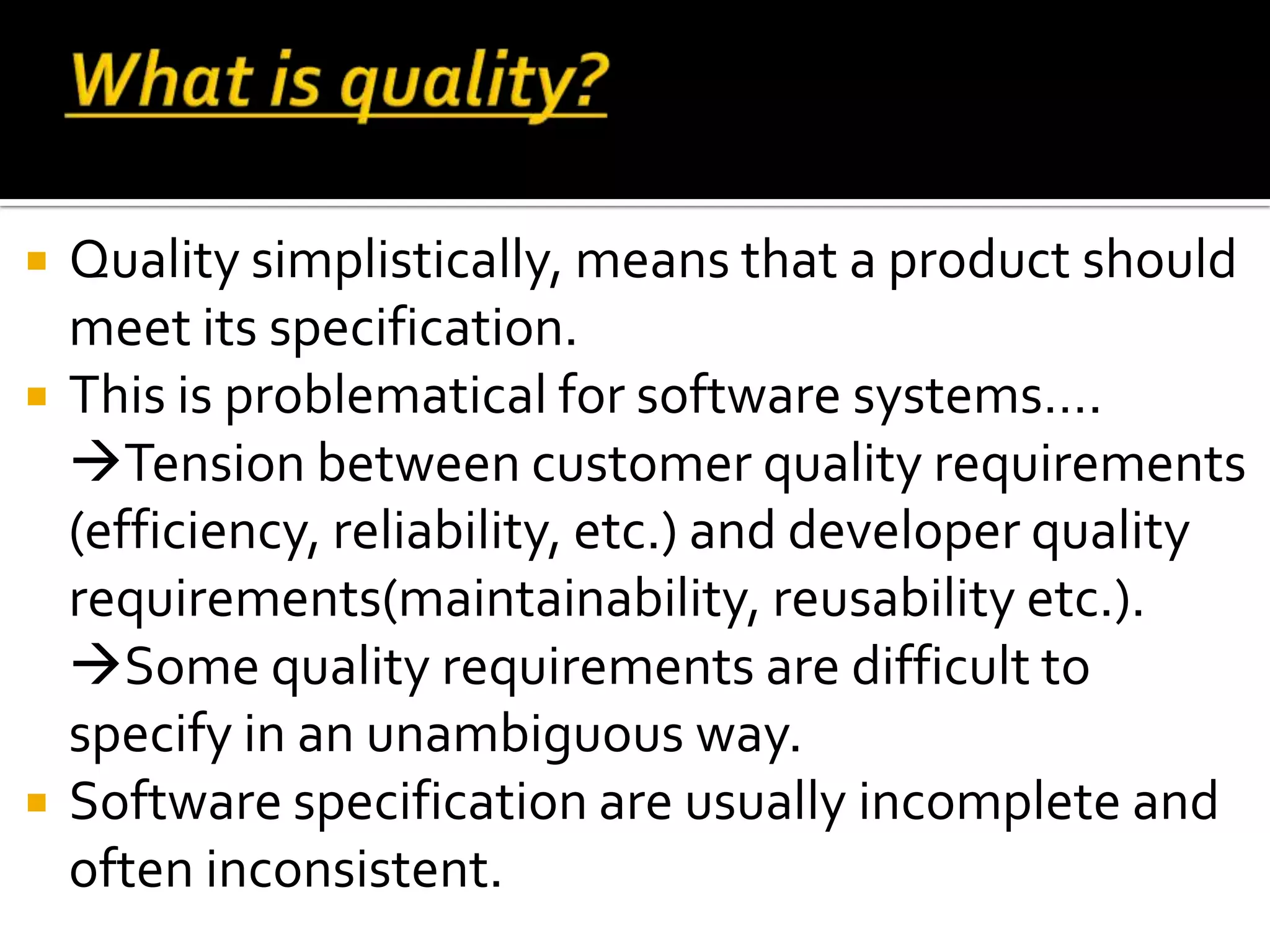  Quality simplistically, means that a product should
meet its specification.
 This is problematical for software systems….
Tension between customer quality requirements
(efficiency, reliability, etc.) and developer quality
requirements(maintainability, reusability etc.).
Some quality requirements are difficult to
specify in an unambiguous way.
 Software specification are usually incomplete and
often inconsistent.
 