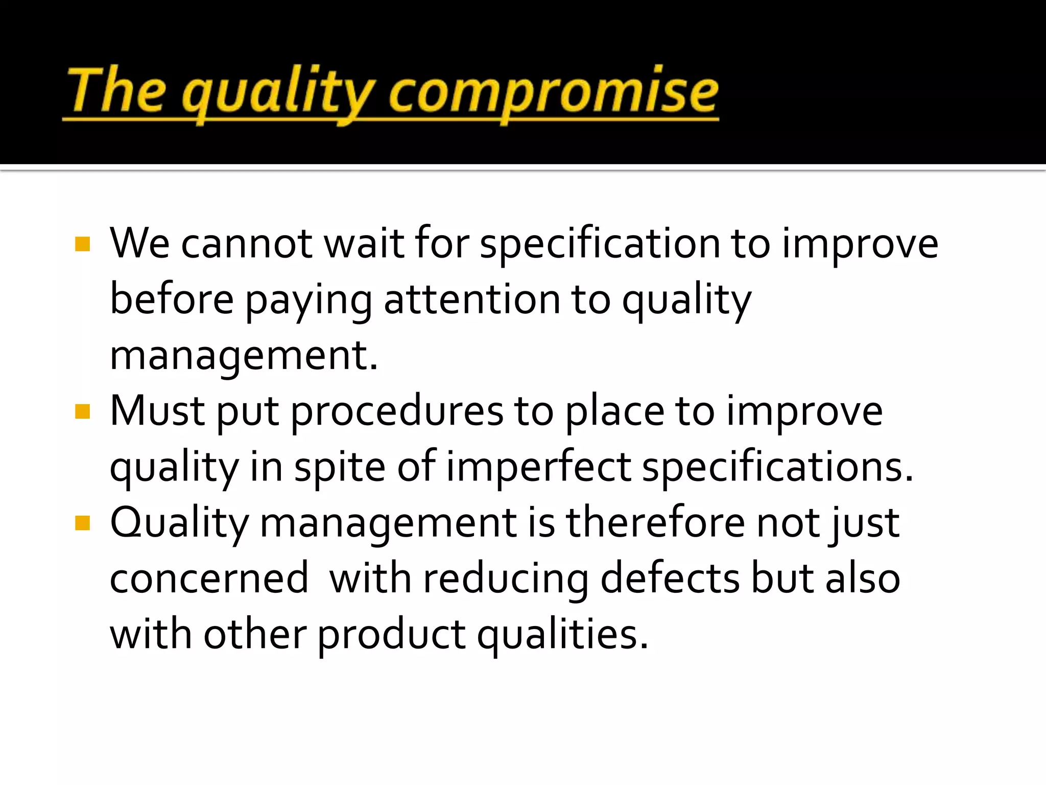  We cannot wait for specification to improve
before paying attention to quality
management.
 Must put procedures to place to improve
quality in spite of imperfect specifications.
 Quality management is therefore not just
concerned with reducing defects but also
with other product qualities.
 