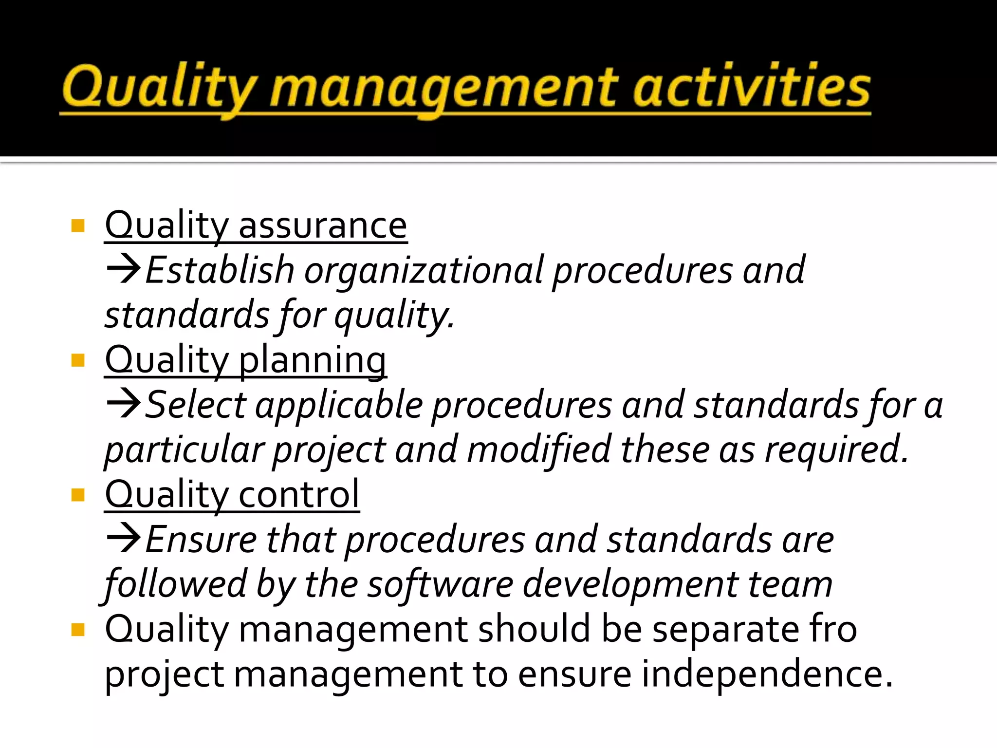  Quality assurance
Establish organizational procedures and
standards for quality.
 Quality planning
Select applicable procedures and standards for a
particular project and modified these as required.
 Quality control
Ensure that procedures and standards are
followed by the software development team
 Quality management should be separate fro
project management to ensure independence.
 