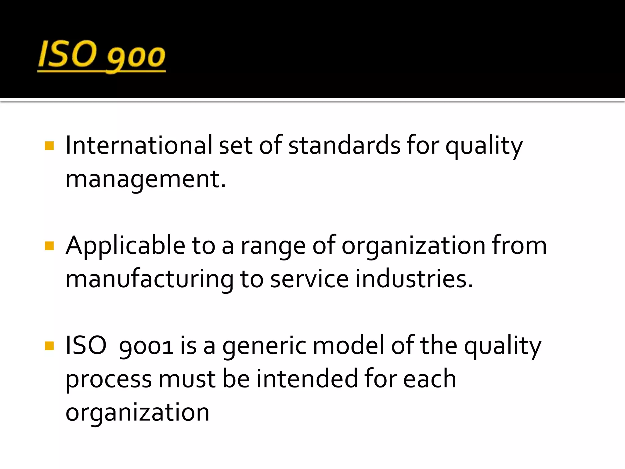  International set of standards for quality
management.
 Applicable to a range of organization from
manufacturing to service industries.
 ISO 9001 is a generic model of the quality
process must be intended for each
organization
 