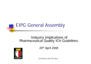 EIPG General AssemblyEIPG General Assembly
Industry Implications ofy p
Pharmaceutical Quality ICH Guidelines
20th April 2008
presented by John DR Jolley
 