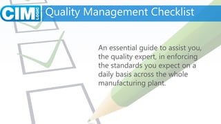Quality Management Checklist
An essential guide to assist you,
the quality expert, in enforcing
the standards you expect on a
daily basis across the whole
manufacturing plant.
 
