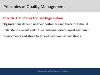 Principles of Quality Management
Principle 1: Customer Focused Organisation
Organizations depend on their customers and therefore should
understand current and future customer needs, meet customer
requirements and strive to exceed customer expectations.
Confidential to SoftTech Engineers Pvt. Ltd. Pune
 