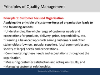 Principles of Quality Management
Principle 1: Customer Focused Organisation
Applying the principle of customer-focused organisation leads to
the following actions:
• Understanding the whole range of customer needs and
expectations for products, delivery, price, dependability, etc.
• Ensuring a balanced approach among customers and other
stakeholders (owners, people, suppliers, local communities and
society at large) needs and expectations.
• Communicating these needs and expectations throughout the
organisation,
• Measuring customer satisfaction and acting on results, and
• Managing customer relationships.
Confidential to SoftTech Engineers Pvt. Ltd. Pune
 