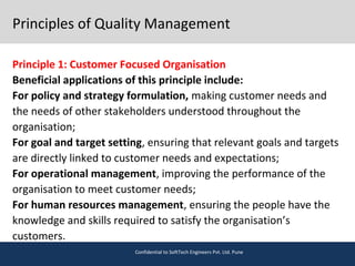 Principles of Quality Management
Principle 1: Customer Focused Organisation
Beneficial applications of this principle include:
For policy and strategy formulation, making customer needs and
the needs of other stakeholders understood throughout the
organisation;
For goal and target setting, ensuring that relevant goals and targets
are directly linked to customer needs and expectations;
For operational management, improving the performance of the
organisation to meet customer needs;
For human resources management, ensuring the people have the
knowledge and skills required to satisfy the organisation’s
customers.
Confidential to SoftTech Engineers Pvt. Ltd. Pune
 