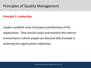 Principles of Quality Management
Principle 2: Leadership
Leaders establish unity of purpose and direction of the
organisation. They should create and maintain the internal
environment in which people can become fully involved in
achieving the organisation’s objectives.
Confidential to SoftTech Engineers Pvt. Ltd. Pune
 