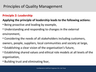 Principles of Quality Management
Principle 2: Leadership
Applying the principle of leadership leads to the following actions:
• Being proactive and leading by example,
• Understanding and responding to changes in the external
environment,
• Considering the needs of all stakeholders including customers,
owners, people, suppliers, local communities and society at large,
• Establishing a clear vision of the organisation’s future,
• Establishing shared values and ethical role models at all levels of the
organisation,
• Building trust and eliminating fear,
Confidential to SoftTech Engineers Pvt. Ltd. Pune
 
