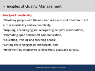 Principles of Quality Management
Principle 2: Leadership
• Providing people with the required resources and freedom to act
with responsibility and accountability,
• Inspiring, encouraging and recognizing people’s contributions,
• Promoting open and honest communication,
• Educating, training and coaching people,
• Setting challenging goals and targets, and
• Implementing strategy to achieve these goals and targets.
Confidential to SoftTech Engineers Pvt. Ltd. Pune
 