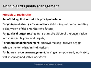 Principles of Quality Management
Principle 2: Leadership
Beneficial applications of this principle include:
For policy and strategy formulation, establishing and communicating
a clear vision of the organisation’s future;
For goal and target setting, translating the vision of the organisation
into measurable goals and targets;
For operational management, empowered and involved people
achieve the organisation’s objectives;
For human resource management, having an empowered, motivated,
well informed and stable workforce.
Confidential to SoftTech Engineers Pvt. Ltd. Pune
 