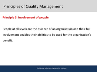 Principles of Quality Management
Principle 3: Involvement of people
People at all levels are the essence of an organisation and their full
involvement enables their abilities to be used for the organisation’s
benefit.
Confidential to SoftTech Engineers Pvt. Ltd. Pune
 