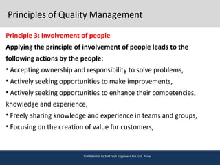 Principles of Quality Management
Principle 3: Involvement of people
Applying the principle of involvement of people leads to the
following actions by the people:
• Accepting ownership and responsibility to solve problems,
• Actively seeking opportunities to make improvements,
• Actively seeking opportunities to enhance their competencies,
knowledge and experience,
• Freely sharing knowledge and experience in teams and groups,
• Focusing on the creation of value for customers,
Confidential to SoftTech Engineers Pvt. Ltd. Pune
 