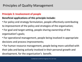 Principles of Quality Management
Principle 3: Involvement of people
Beneficial applications of this principle include:
• For policy and strategy formulation, people effectively contributing
to improvement of the policy and strategies of the organisation;
• For goal and target setting, people sharing ownership of the
organisation’s goals;
• For operational management, people being involved in appropriate
decisions and process improvements;
• For human resource management, people being more satisfied with
their jobs and being actively involved in their personal growth and
development, for the organisation’s benefit.
Confidential to SoftTech Engineers Pvt. Ltd. Pune
 