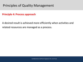Principles of Quality Management
Principle 4: Process approach
A desired result is achieved more efficiently when activities and
related resources are managed as a process.
Confidential to SoftTech Engineers Pvt. Ltd. Pune
 