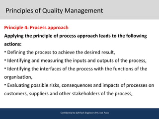 Principles of Quality Management
Principle 4: Process approach
Applying the principle of process approach leads to the following
actions:
• Defining the process to achieve the desired result,
• Identifying and measuring the inputs and outputs of the process,
• Identifying the interfaces of the process with the functions of the
organisation,
• Evaluating possible risks, consequences and impacts of processes on
customers, suppliers and other stakeholders of the process,
Confidential to SoftTech Engineers Pvt. Ltd. Pune
 