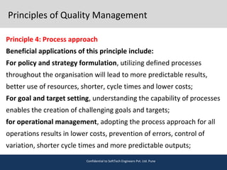 Principles of Quality Management
Principle 4: Process approach
Beneficial applications of this principle include:
For policy and strategy formulation, utilizing defined processes
throughout the organisation will lead to more predictable results,
better use of resources, shorter, cycle times and lower costs;
For goal and target setting, understanding the capability of processes
enables the creation of challenging goals and targets;
for operational management, adopting the process approach for all
operations results in lower costs, prevention of errors, control of
variation, shorter cycle times and more predictable outputs;
Confidential to SoftTech Engineers Pvt. Ltd. Pune
 