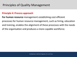 Principles of Quality Management
Principle 4: Process approach
For human resource management establishing cost efficient
processes for human resource management, such as hiring, education
and training, enables the alignment of these processes with the needs
of the organisation and produces a more capable workforce.
Confidential to SoftTech Engineers Pvt. Ltd. Pune
 
