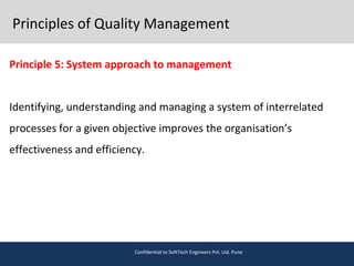 Principles of Quality Management
Principle 5: System approach to management
Identifying, understanding and managing a system of interrelated
processes for a given objective improves the organisation’s
effectiveness and efficiency.
Confidential to SoftTech Engineers Pvt. Ltd. Pune
 
