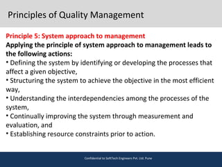 Principles of Quality Management
Principle 5: System approach to management
Applying the principle of system approach to management leads to
the following actions:
• Defining the system by identifying or developing the processes that
affect a given objective,
• Structuring the system to achieve the objective in the most efficient
way,
• Understanding the interdependencies among the processes of the
system,
• Continually improving the system through measurement and
evaluation, and
• Establishing resource constraints prior to action.
Confidential to SoftTech Engineers Pvt. Ltd. Pune
 