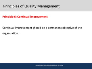Principles of Quality Management
Principle 6: Continual improvement
Continual improvement should be a permanent objective of the
organisation.
Confidential to SoftTech Engineers Pvt. Ltd. Pune
 