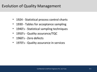 Evolution of Quality Management
• 1924 - Statistical process control charts
• 1930 - Tables for acceptance sampling
• 1940’s - Statistical sampling techniques
• 1950’s - Quality assurance/TQC
• 1960’s - Zero defects
• 1970’s - Quality assurance in services
9-3Confidential to SoftTech Engineers Pvt. Ltd. Pune
 