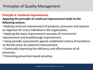 Principles of Quality Management
Principle 6: Continual improvement
Applying the principle of continual improvement leads to the
following actions:
• Making continual improvement of products, processes and systems
an objective for every individual in the organisation,
• Applying the basic improvement concepts of incremental
improvement and breakthrough improvement,
• Using periodic assessments against established criteria of excellence
to identify areas for potential improvement,
• Continually improving the efficiency and effectiveness of all
processes,
• Promoting prevention based activities,
Confidential to SoftTech Engineers Pvt. Ltd. Pune
 