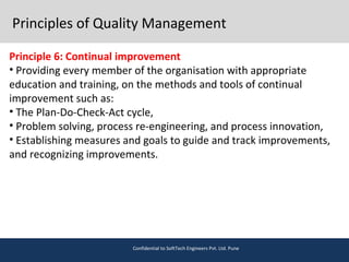 Principles of Quality Management
Principle 6: Continual improvement
• Providing every member of the organisation with appropriate
education and training, on the methods and tools of continual
improvement such as:
• The Plan-Do-Check-Act cycle,
• Problem solving, process re-engineering, and process innovation,
• Establishing measures and goals to guide and track improvements,
and recognizing improvements.
Confidential to SoftTech Engineers Pvt. Ltd. Pune
 