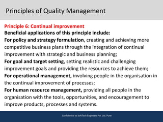 Principles of Quality Management
Principle 6: Continual improvement
Beneficial applications of this principle include:
For policy and strategy formulation, creating and achieving more
competitive business plans through the integration of continual
improvement with strategic and business planning;
For goal and target setting, setting realistic and challenging
improvement goals and providing the resources to achieve them;
For operational management, involving people in the organisation in
the continual improvement of processes;
For human resource management, providing all people in the
organisation with the tools, opportunities, and encouragement to
improve products, processes and systems.
Confidential to SoftTech Engineers Pvt. Ltd. Pune
 