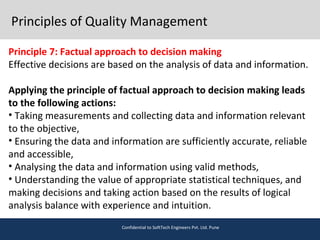 Principles of Quality Management
Principle 7: Factual approach to decision making
Effective decisions are based on the analysis of data and information.
Applying the principle of factual approach to decision making leads
to the following actions:
• Taking measurements and collecting data and information relevant
to the objective,
• Ensuring the data and information are sufficiently accurate, reliable
and accessible,
• Analysing the data and information using valid methods,
• Understanding the value of appropriate statistical techniques, and
making decisions and taking action based on the results of logical
analysis balance with experience and intuition.
Confidential to SoftTech Engineers Pvt. Ltd. Pune
 