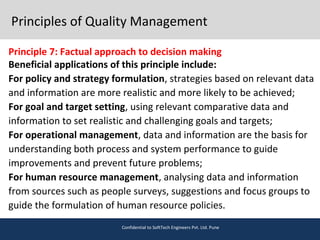 Principles of Quality Management
Principle 7: Factual approach to decision making
Beneficial applications of this principle include:
For policy and strategy formulation, strategies based on relevant data
and information are more realistic and more likely to be achieved;
For goal and target setting, using relevant comparative data and
information to set realistic and challenging goals and targets;
For operational management, data and information are the basis for
understanding both process and system performance to guide
improvements and prevent future problems;
For human resource management, analysing data and information
from sources such as people surveys, suggestions and focus groups to
guide the formulation of human resource policies.
Confidential to SoftTech Engineers Pvt. Ltd. Pune
 