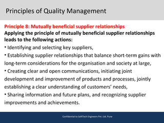 Principles of Quality Management
Principle 8: Mutually beneficial supplier relationships
Applying the principle of mutually beneficial supplier relationships
leads to the following actions:
• Identifying and selecting key suppliers,
• Establishing supplier relationships that balance short-term gains with
long-term considerations for the organisation and society at large,
• Creating clear and open communications, initiating joint
development and improvement of products and processes, jointly
establishing a clear understanding of customers’ needs,
• Sharing information and future plans, and recognizing supplier
improvements and achievements.
Confidential to SoftTech Engineers Pvt. Ltd. Pune
 