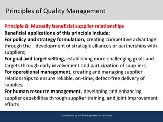 Principles of Quality Management
Principle 8: Mutually beneficial supplier relationships
Beneficial applications of this principle include:
For policy and strategy formulation, creating competitive advantage
through the development of strategic alliances or partnerships with
suppliers;
For goal and target setting, establishing more challenging goals and
targets through early involvement and participation of suppliers;
For operational management, creating and managing supplier
relationships to ensure reliable, on-time, defect-free delivery of
supplies;
For human resource management, developing and enhancing
supplier capabilities through supplier training, and joint improvement
efforts
Confidential to SoftTech Engineers Pvt. Ltd. Pune
 
