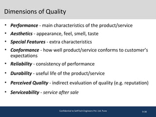 Dimensions of Quality
9-38
• Performance - main characteristics of the product/service
• Aesthetics - appearance, feel, smell, taste
• Special Features - extra characteristics
• Conformance - how well product/service conforms to customer’s
expectations
• Reliability - consistency of performance
• Durability - useful life of the product/service
• Perceived Quality - indirect evaluation of quality (e.g. reputation)
• Serviceability - service after sale
Confidential to SoftTech Engineers Pvt. Ltd. Pune
 