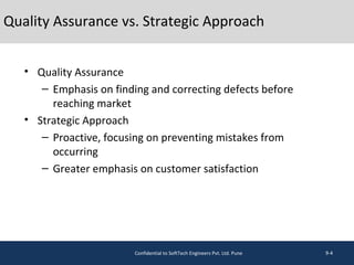 Quality Assurance vs. Strategic Approach
• Quality Assurance
– Emphasis on finding and correcting defects before
reaching market
• Strategic Approach
– Proactive, focusing on preventing mistakes from
occurring
– Greater emphasis on customer satisfaction
9-4Confidential to SoftTech Engineers Pvt. Ltd. Pune
 